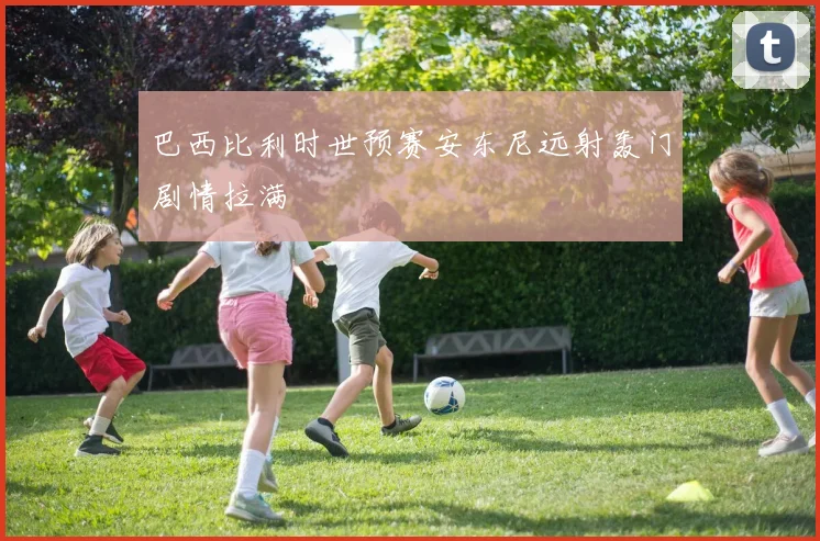 巴西比利时世预赛安东尼远射轰门剧情拉满