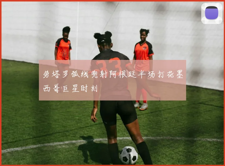 劳塔罗弧线兜射阿根廷半场打花墨西哥巨星时刻