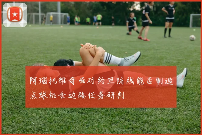 阿瑙托维奇面对约旦防线能否制造点球机会边路任务研判