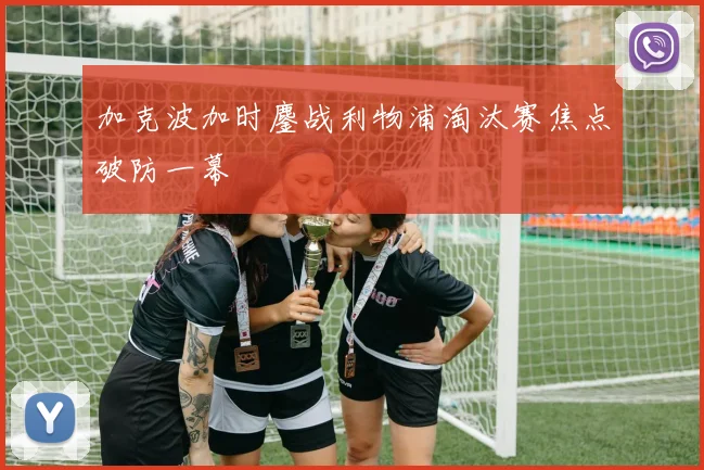 加克波加时鏖战利物浦淘汰赛焦点破防一幕