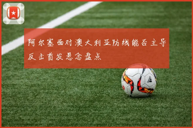 阿尔塞面对澳大利亚防线能否主导反击首发悬念盘点