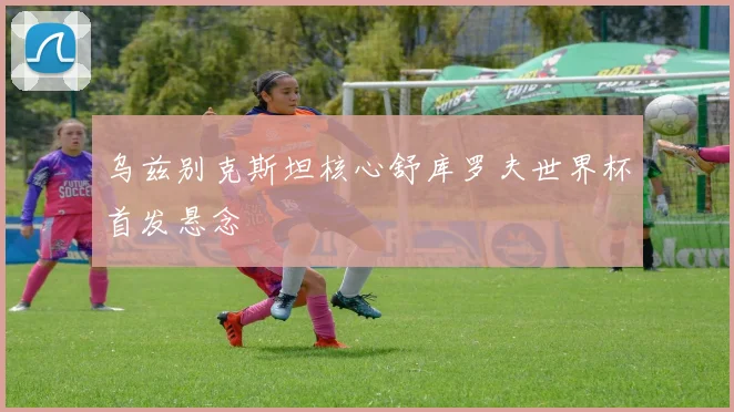 乌兹别克斯坦核心舒库罗夫世界杯首发悬念