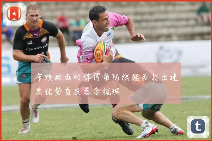 布赖坎面对佛得角防线能否打出速度优势首发悬念梳理