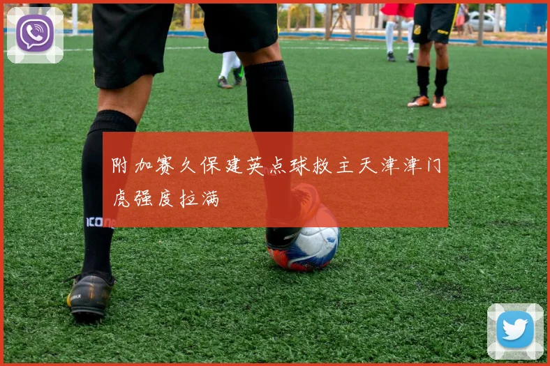 附加赛久保建英点球救主天津津门虎强度拉满