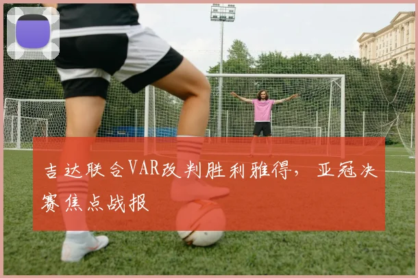 吉达联合VAR改判胜利雅得，亚冠决赛焦点战报