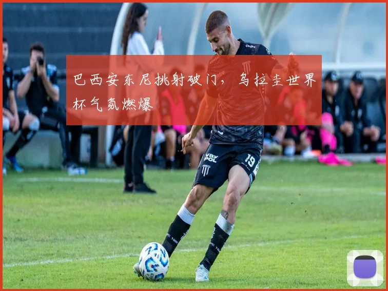 巴西安东尼挑射破门，乌拉圭世界杯气氛燃爆