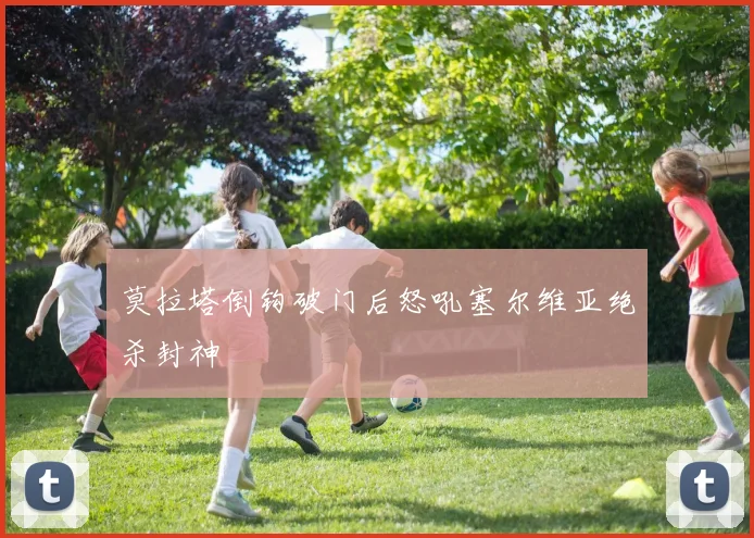 莫拉塔倒钩破门后怒吼塞尔维亚绝杀封神
