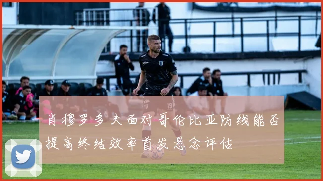 肖穆罗多夫面对哥伦比亚防线能否提高终结效率首发悬念评估