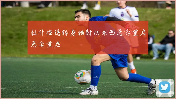 拉什福德转身抽射切尔西悬念重启悬念重启