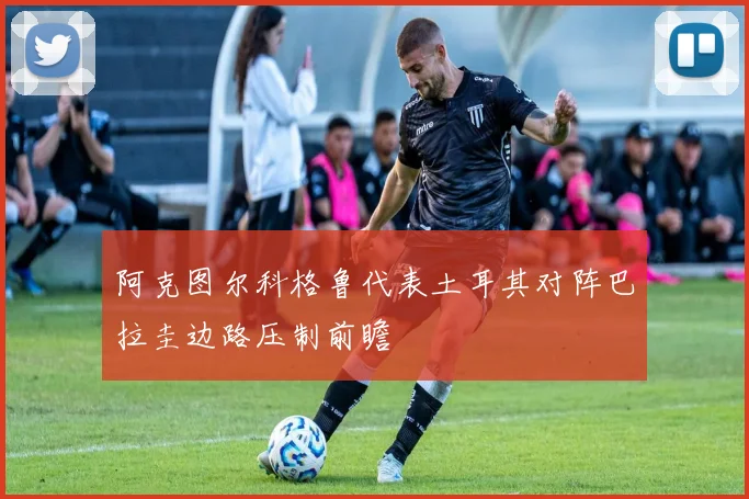 阿克图尔科格鲁代表土耳其对阵巴拉圭边路压制前瞻