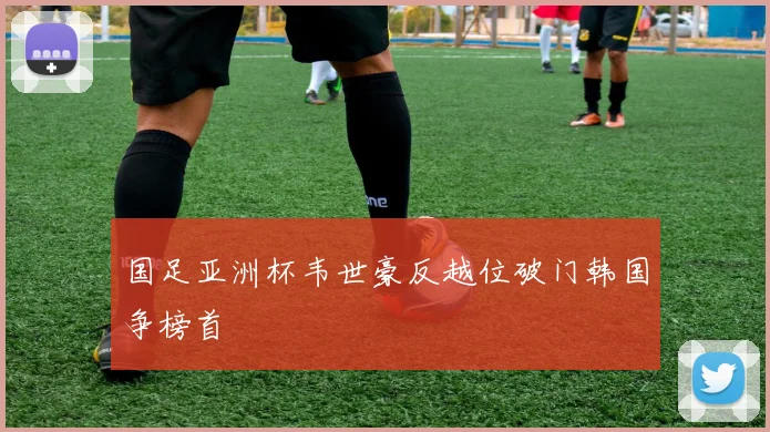 国足亚洲杯韦世豪反越位破门韩国争榜首