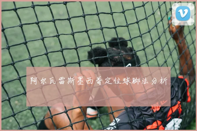 阿尔瓦雷斯墨西哥定位球脚法分析