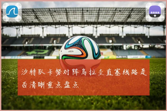 沙特队卡努对阵乌拉圭直塞线路是否清晰重点盘点