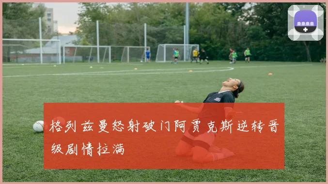 格列兹曼怒射破门阿贾克斯逆转晋级剧情拉满