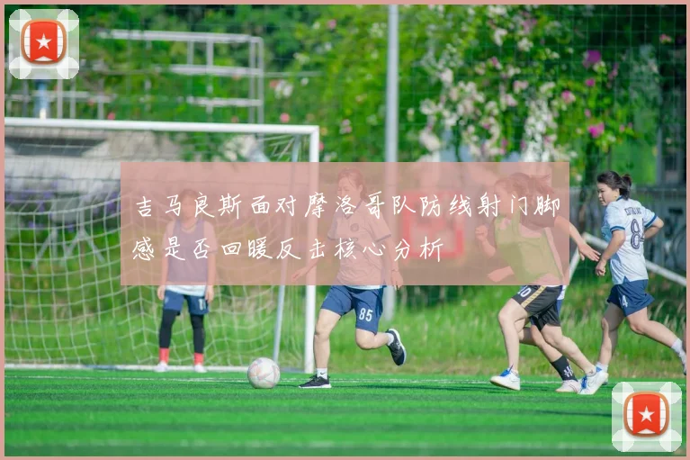 吉马良斯面对摩洛哥队防线射门脚感是否回暖反击核心分析