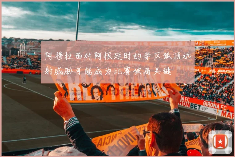 阿穆拉面对阿根廷时的禁区弧顶远射威胁可能成为比赛破局关键