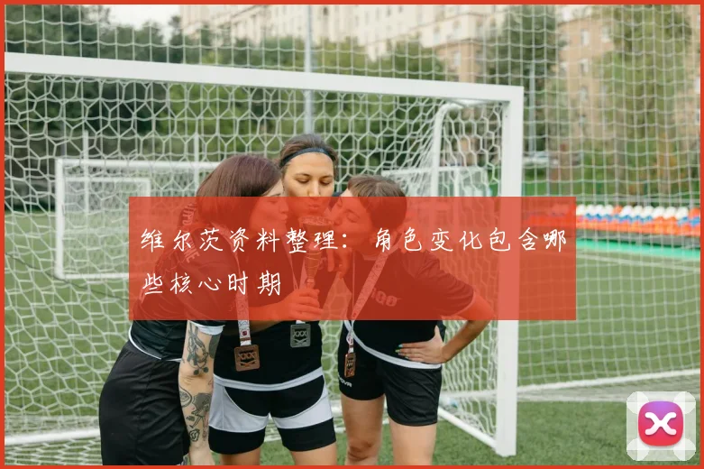 维尔茨资料整理:角色变化包含哪些核心时期