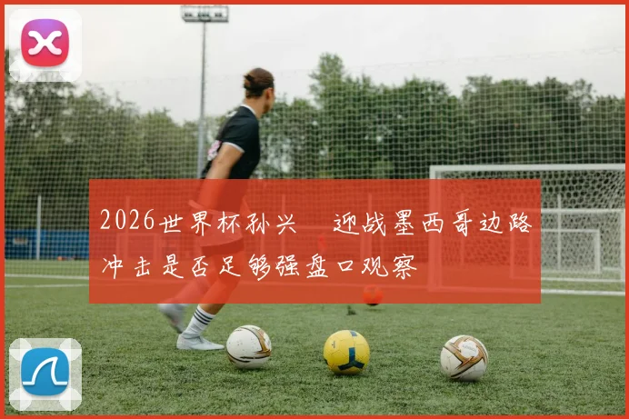 2026世界杯孙兴慜迎战墨西哥边路冲击是否足够强盘口观察