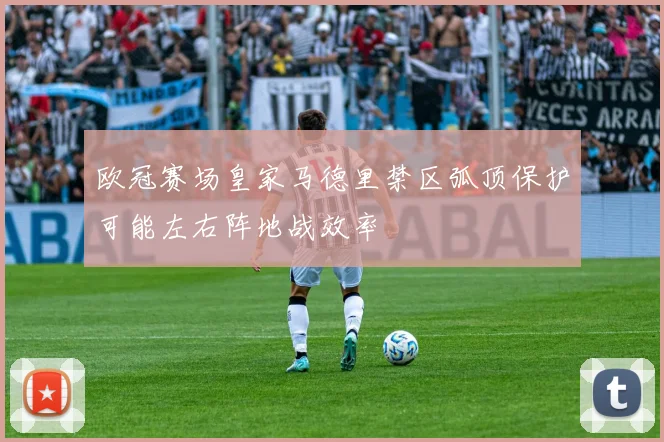 欧冠赛场皇家马德里禁区弧顶保护可能左右阵地战效率
