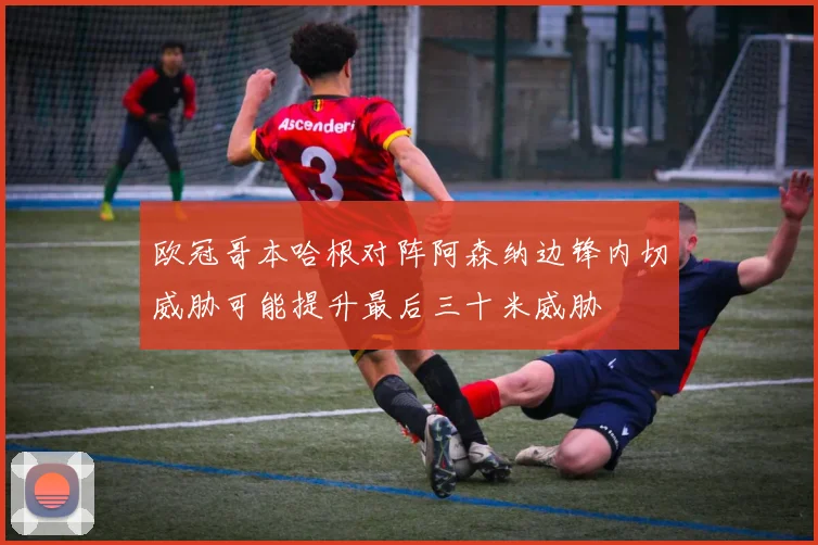 欧冠哥本哈根对阵阿森纳边锋内切威胁可能提升最后三十米威胁