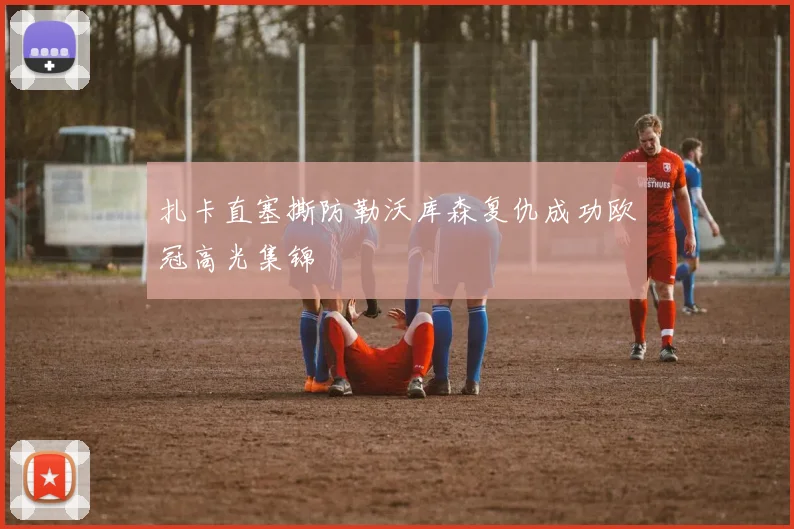 扎卡直塞撕防勒沃库森复仇成功欧冠高光集锦
