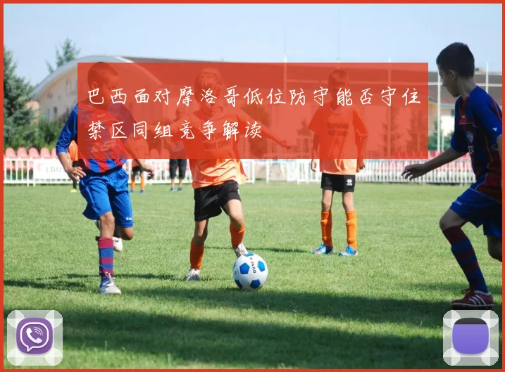 巴西面对摩洛哥低位防守能否守住禁区同组竞争解读