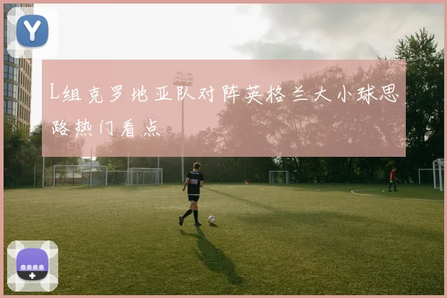 L组克罗地亚队对阵英格兰大小球思路热门看点