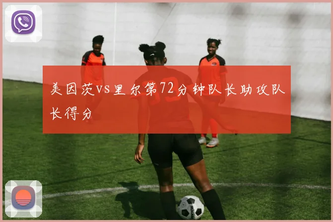 美因茨vs里尔第72分钟队长助攻队长得分