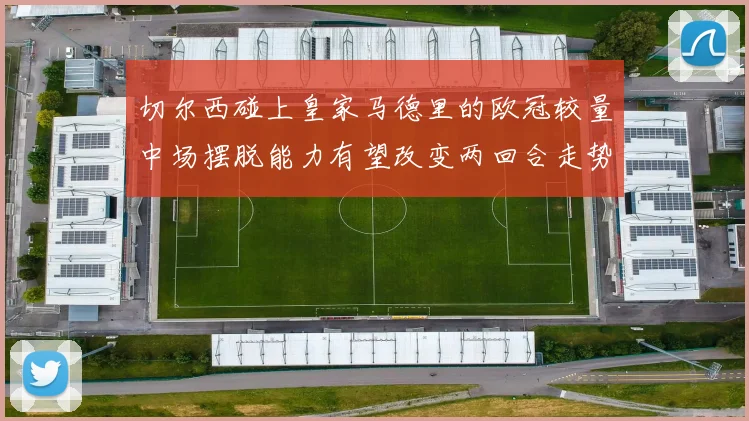 切尔西碰上皇家马德里的欧冠较量中场摆脱能力有望改变两回合走势