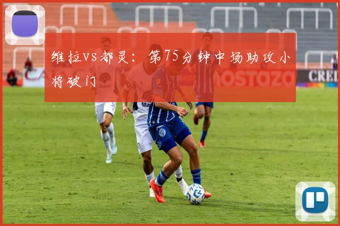 维拉vs都灵:第75分钟中场助攻小将破门