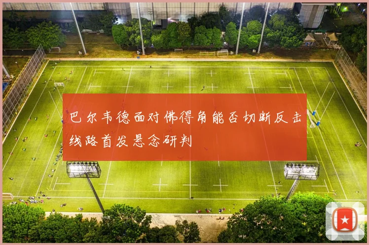 巴尔韦德面对佛得角能否切断反击线路首发悬念研判