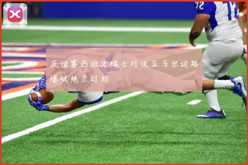 友谊赛西班牙瑞士对攻亚马尔边路爆破绝杀时刻