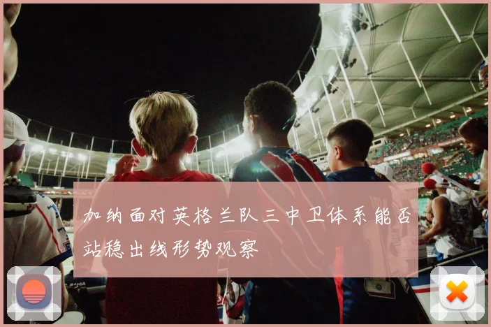 加纳面对英格兰队三中卫体系能否站稳出线形势观察