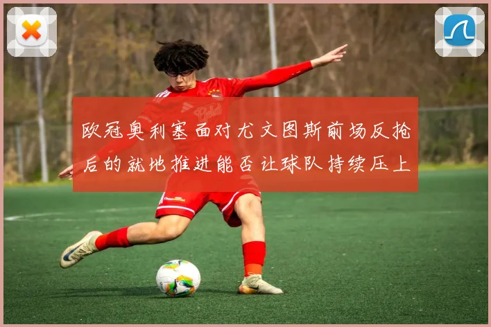 欧冠奥利塞面对尤文图斯前场反抢后的就地推进能否让球队持续压上