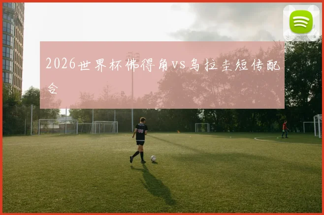 2026世界杯佛得角vs乌拉圭短传配合