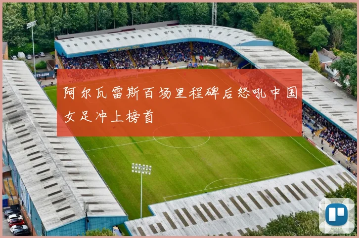 阿尔瓦雷斯百场里程碑后怒吼中国女足冲上榜首
