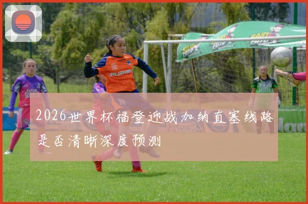 2026世界杯福登迎战加纳直塞线路是否清晰深度预测