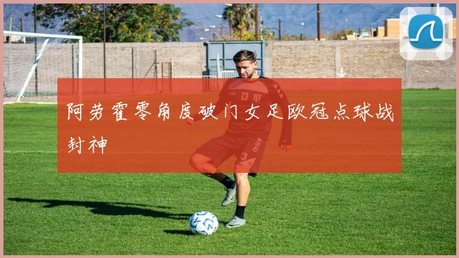 阿劳霍零角度破门女足欧冠点球战封神