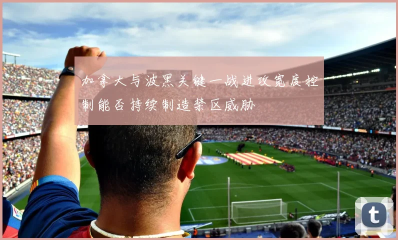 加拿大与波黑关键一战进攻宽度控制能否持续制造禁区威胁