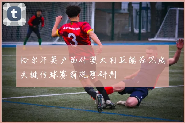 恰尔汗奥卢面对澳大利亚能否完成关键传球赛前观察研判