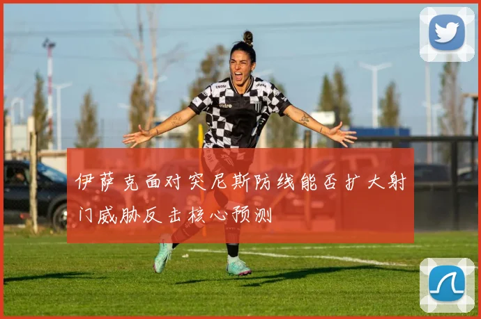 伊萨克面对突尼斯防线能否扩大射门威胁反击核心预测
